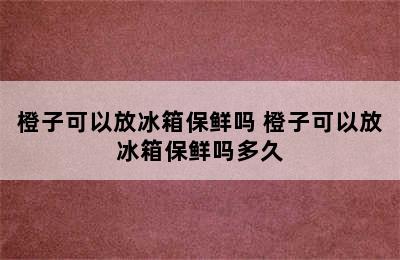 橙子可以放冰箱保鲜吗 橙子可以放冰箱保鲜吗多久